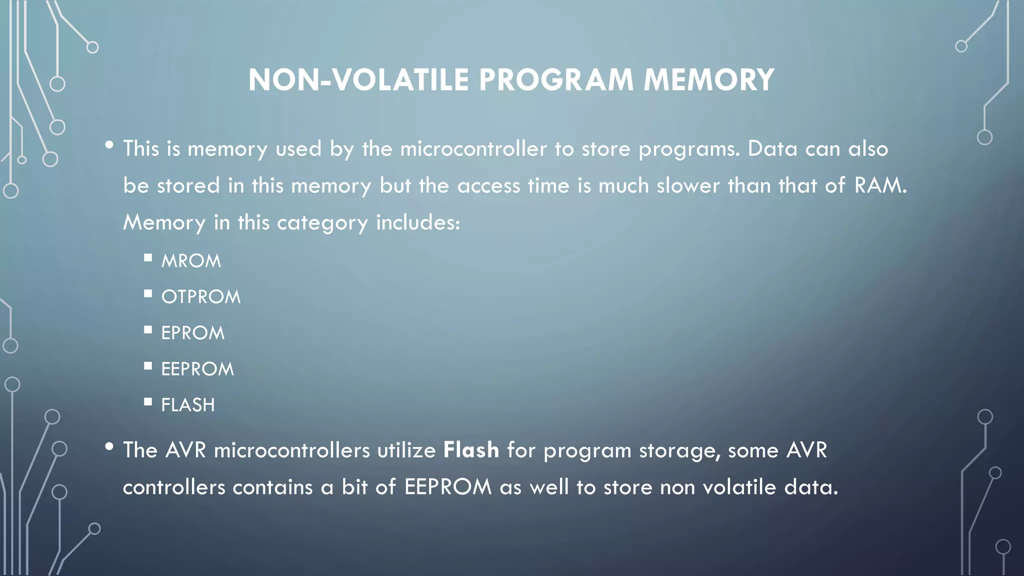 NON-VOLATILE PROGRAM MEMORY
• This is memory used by the microcontroller to store programs. Data can also
be stored in this memory but the access time is much slower than that of RAM.
Memory in this category includes:
 MROM
 OTPROM
 EPROM
 EEPROM
 FLASH
• The AVR microcontrollers utilize Flash for program storage, some AVR
controllers contains a bit of EEPROM as well to store non volatile data.
 