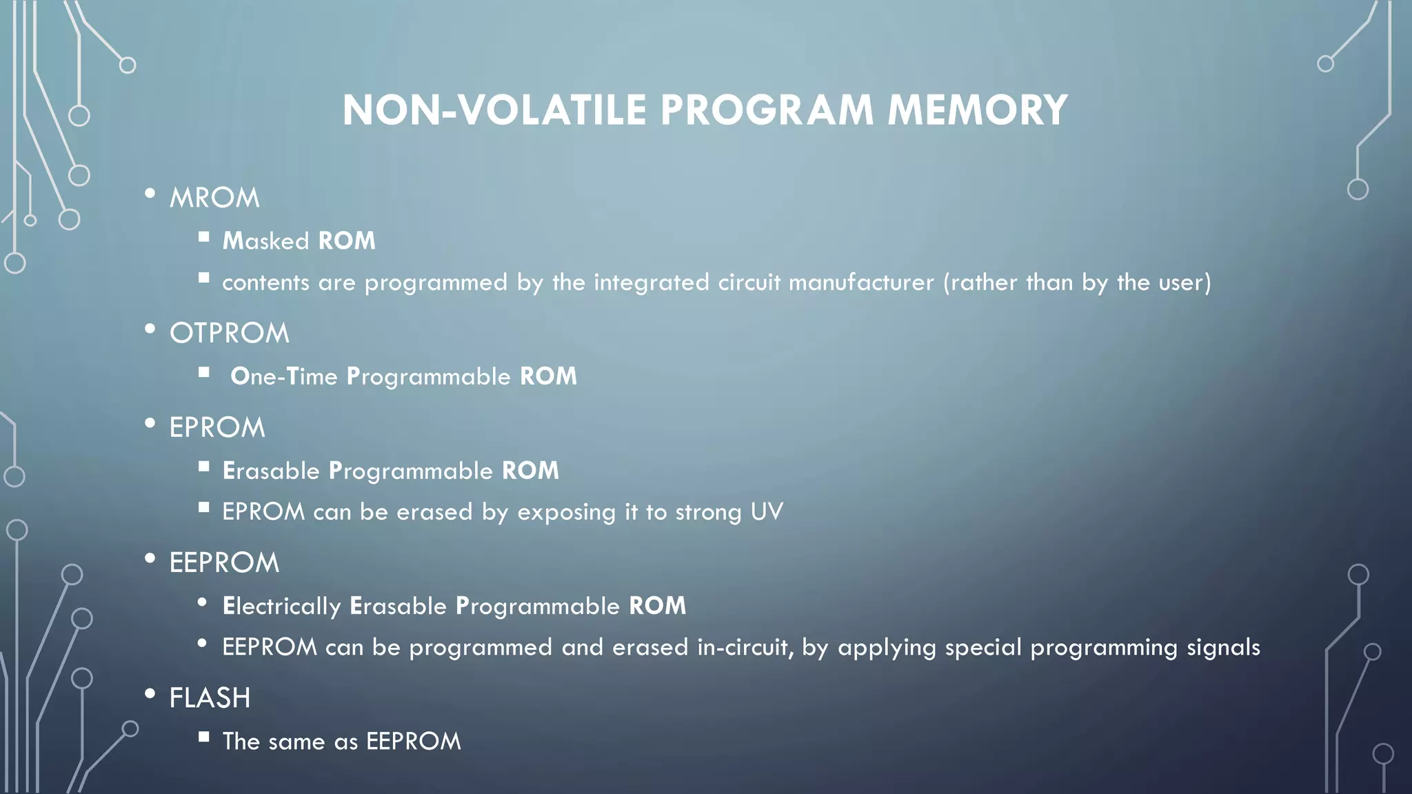 NON-VOLATILE PROGRAM MEMORY
• MROM
 Masked ROM
 contents are programmed by the integrated circuit manufacturer (rather than by the user)
• OTPROM
 One-Time Programmable ROM
• EPROM
 Erasable Programmable ROM
 EPROM can be erased by exposing it to strong UV
• EEPROM
• Electrically Erasable Programmable ROM
• EEPROM can be programmed and erased in-circuit, by applying special programming signals
• FLASH
 The same as EEPROM
 