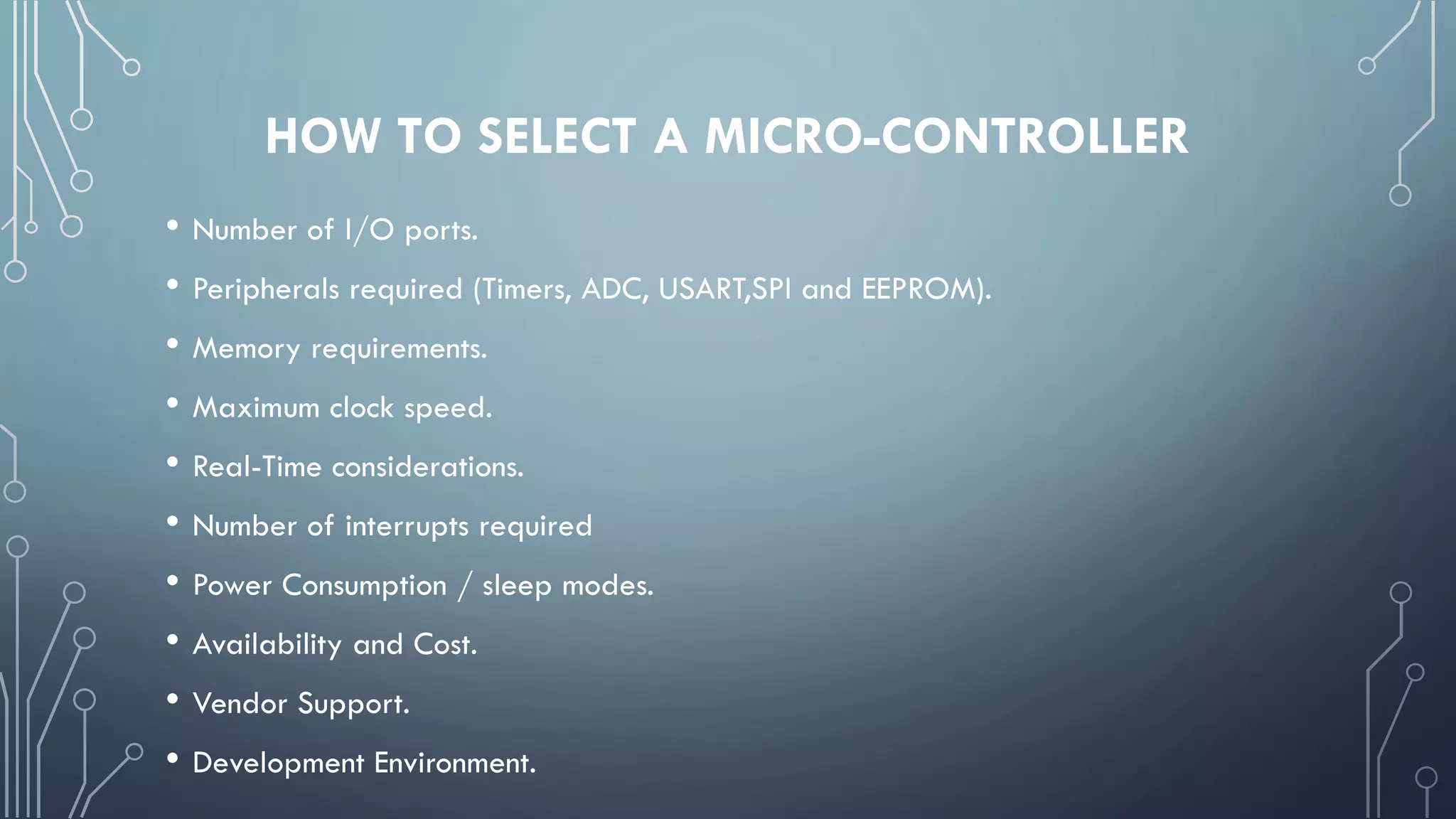 HOW TO SELECT A MICRO-CONTROLLER
• Number of I/O ports.
• Peripherals required (Timers, ADC, USART,SPI and EEPROM).
• Memory requirements.
• Maximum clock speed.
• Real-Time considerations.
• Number of interrupts required
• Power Consumption / sleep modes.
• Availability and Cost.
• Vendor Support.
• Development Environment.
 