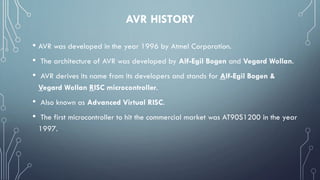AVR HISTORY
• AVR was developed in the year 1996 by Atmel Corporation.
• The architecture of AVR was developed by Alf-Egil Bogen and Vegard Wollan.
• AVR derives its name from its developers and stands for Alf-Egil Bogen &
Vegard Wollan RISC microcontroller.
• Also known as Advanced Virtual RISC.
• The first microcontroller to hit the commercial market was AT90S1200 in the year
1997.
 