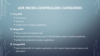 AVR MICRO-CONTROLLERS CATEGORIES
1.TinyAVR
 Less memory
 small size
 suitable only for simpler applications.
2.MegaAVR
 These are the most popular ones.
 having good amount of memory (up to 256 KB) higher number of inbuilt peripherals.
 suitable for moderate to complex applications.
3.XmegaAVR
 Used commercially for complex applications, which require large program memory and
high speed.
 