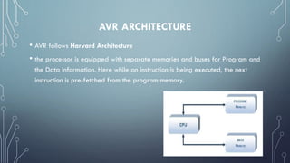 AVR ARCHITECTURE
• AVR follows Harvard Architecture
• the processor is equipped with separate memories and buses for Program and
the Data information. Here while an instruction is being executed, the next
instruction is pre-fetched from the program memory.
 