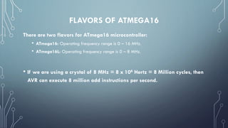 FLAVORS OF ATMEGA16
There are two flavors for ATmega16 microcontroller:
• ATmega16: Operating frequency range is 0 – 16 MHz.
• ATmega16L: Operating frequency range is 0 – 8 MHz.
• If we are using a crystal of 8 MHz = 8 x 106 Hertz = 8 Million cycles, then
AVR can execute 8 million add instructions per second.
 