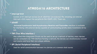ATMEGA16 ARCHITECTURE
• Interrupt Unit
Consists of 21 interrupt sources out of which four are external. The remaining are internal
interrupts which support the peripherals like USART, ADC, Timers etc.
• USART
Universal Synchronous and Asynchronous Receiver and Transmitter interface is available
for interfacing with external device capable of communicating serially (data transmission bit by
bit).
• TWI (Two Wire Interface )
Also called Inter-integrated Circuits can be used to set up a network of devices, many devices
can be connected over TWI interface forming a network, the devices can simultaneously transmit
and receive and have their own unique address.
• SPI (Serial Peripheral Interface)
Used for serial communication between two devices on a common clock source.
 