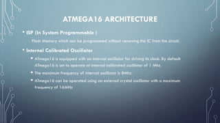 ATMEGA16 ARCHITECTURE
• ISP (In System Programmable )
Flash Memory which can be programmed without removing the IC from the circuit.
• Internal Calibrated Oscillator
 ATmega16 is equipped with an internal oscillator for driving its clock. By default
ATmega16 is set to operate at internal calibrated oscillator of 1 Mhz.
 The maximum frequency of internal oscillator is 8Mhz.
 ATmega16 can be operated using an external crystal oscillator with a maximum
frequency of 16MHz
 