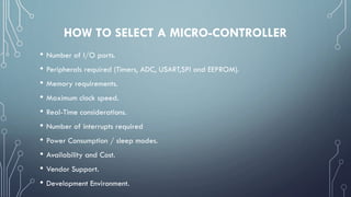 HOW TO SELECT A MICRO-CONTROLLER
• Number of I/O ports.
• Peripherals required (Timers, ADC, USART,SPI and EEPROM).
• Memory requirements.
• Maximum clock speed.
• Real-Time considerations.
• Number of interrupts required
• Power Consumption / sleep modes.
• Availability and Cost.
• Vendor Support.
• Development Environment.
 