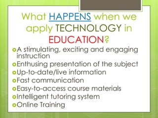 What HAPPENS when we
   apply TECHNOLOGY in
       EDUCATION?
A  stimulating, exciting and engaging
 instruction
Enthusing presentation of the subject
Up-to-date/live information
Fast communication
Easy-to-access course materials
Intelligent tutoring system
Online Training
 
