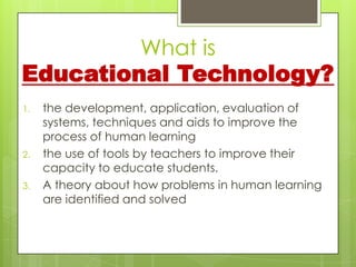 What is
Educational Technology?
1.   the development, application, evaluation of
     systems, techniques and aids to improve the
     process of human learning
2.   the use of tools by teachers to improve their
     capacity to educate students.
3.   A theory about how problems in human learning
     are identified and solved
 