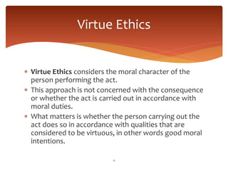  Virtue Ethics considers the moral character of the
person performing the act.
 This approach is not concerned with the consequence
or whether the act is carried out in accordance with
moral duties.
 What matters is whether the person carrying out the
act does so in accordance with qualities that are
considered to be virtuous, in other words good moral
intentions.
11
Virtue Ethics
 