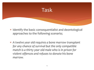  Identify the basic consequentialist and deontological
approaches to the following scenario;
 A twelve year old requires a bone marrow transplant
for any chance of survival but the only compatible
match is a thirty year old male who is in prison for
violent offences and refuses to donate his bone
marrow.
12
Task
 