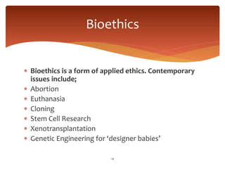  Bioethics is a form of applied ethics. Contemporary
issues include;
 Abortion
 Euthanasia
 Cloning
 Stem Cell Research
 Xenotransplantation
 Genetic Engineering for ‘designer babies’
14
Bioethics
 