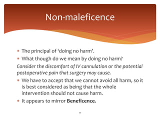  The principal of ‘doing no harm’.
 What though do we mean by doing no harm?
Consider the discomfort of IV cannulation or the potential
postoperative pain that surgery may cause.
 We have to accept that we cannot avoid all harm, so it
is best considered as being that the whole
intervention should not cause harm.
 It appears to mirror Beneficence.
20
Non-maleficence
 