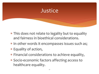 This does not relate to legality but to equality
and fairness in bioethical considerations.
 In other words it encompasses issues such as;
 Equality of action,
 Financial considerations to achieve equality,
 Socio-economic factors affecting access to
healthcare equality.
21
Justice
 