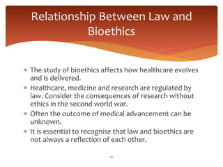  The study of bioethics affects how healthcare evolves
and is delivered.
 Healthcare, medicine and research are regulated by
law. Consider the consequences of research without
ethics in the second world war.
 Often the outcome of medical advancement can be
unknown.
 It is essential to recognise that law and bioethics are
not always a reflection of each other.
22
Relationship Between Law and
Bioethics
 