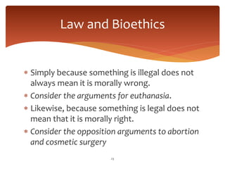  Simply because something is illegal does not
always mean it is morally wrong.
 Consider the arguments for euthanasia.
 Likewise, because something is legal does not
mean that it is morally right.
 Consider the opposition arguments to abortion
and cosmetic surgery
23
Law and Bioethics
 