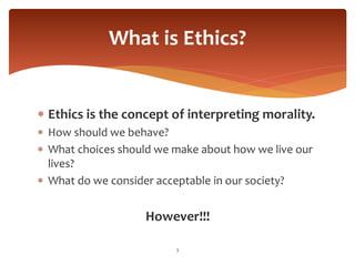  Ethics is the concept of interpreting morality.
 How should we behave?
 What choices should we make about how we live our
lives?
 What do we consider acceptable in our society?
However!!!
3
What is Ethics?
 
