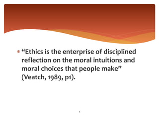  “Ethics is the enterprise of disciplined
reflection on the moral intuitions and
moral choices that people make”
(Veatch, 1989, p1).
6
 