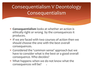  Consequentialism looks at whether an action is
ethically right or wrong by the consequences it
produces.
 If we are faced with two courses of action then we
should choose the one with the best overall
consequences.
 Considered the ‘common sense’ approach but we
have to consider what is the best or a good overall
consequence. Who decides?
 What happens when we do not know what the
consequences will be? 8
Consequentialism V Deontology
Consequentialism
 