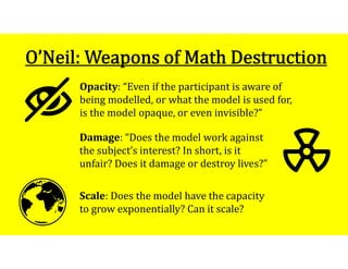 1
0
Opacity: “Even if the participant is aware of
being modelled, or what the model is used for,
is the model opaque, or even invisible?”
Scale: Does the model have the capacity
to grow exponentially? Can it scale?
Damage: “Does the model work against
the subject’s interest? In short, is it
unfair? Does it damage or destroy lives?”
 