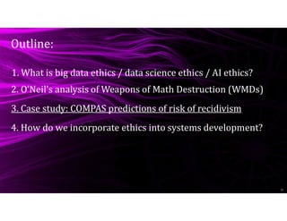 Outline:
11
1. What is big data ethics / data science ethics / AI ethics?
4. How do we incorporate ethics into systems development?
2. O’Neil’s analysis of Weapons of Math Destruction (WMDs)
3. Case study: COMPAS predictions of risk of recidivism
 