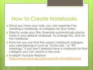 How to Create Notebooks








Once you have your note, you can organize it by
creating a notebook, or category for your notes.
Directly under your Title, Evernote automatically places
notes in your default notebook. To change this, click on
the notebook.
From her you can find the correct notebook category
your note belongs in such as “To-Do Lists,” or “RTI
meetings.” If you don’t already have a notebook for that
category you can create a new one.
In-depth Youtube Webinarhttps://www.youtube.com/watch?v=hk1eKDNmhq4

 