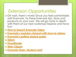 Extension Opportunities
 Oh

wait, there’s more! Once you feel comfortable
with Evernote, try these Evernote tips, tricks and
products on your own. We will go more in depth
with them at our next workshop! Explore and have
fun!
 How to Search Evernote Video
 Evernote's youtube channel with how-to videos
 Evernote's getting started guide
 Skitch
 Penultimate
 Web Clipper
 Evernote Peek- Student use!!

 