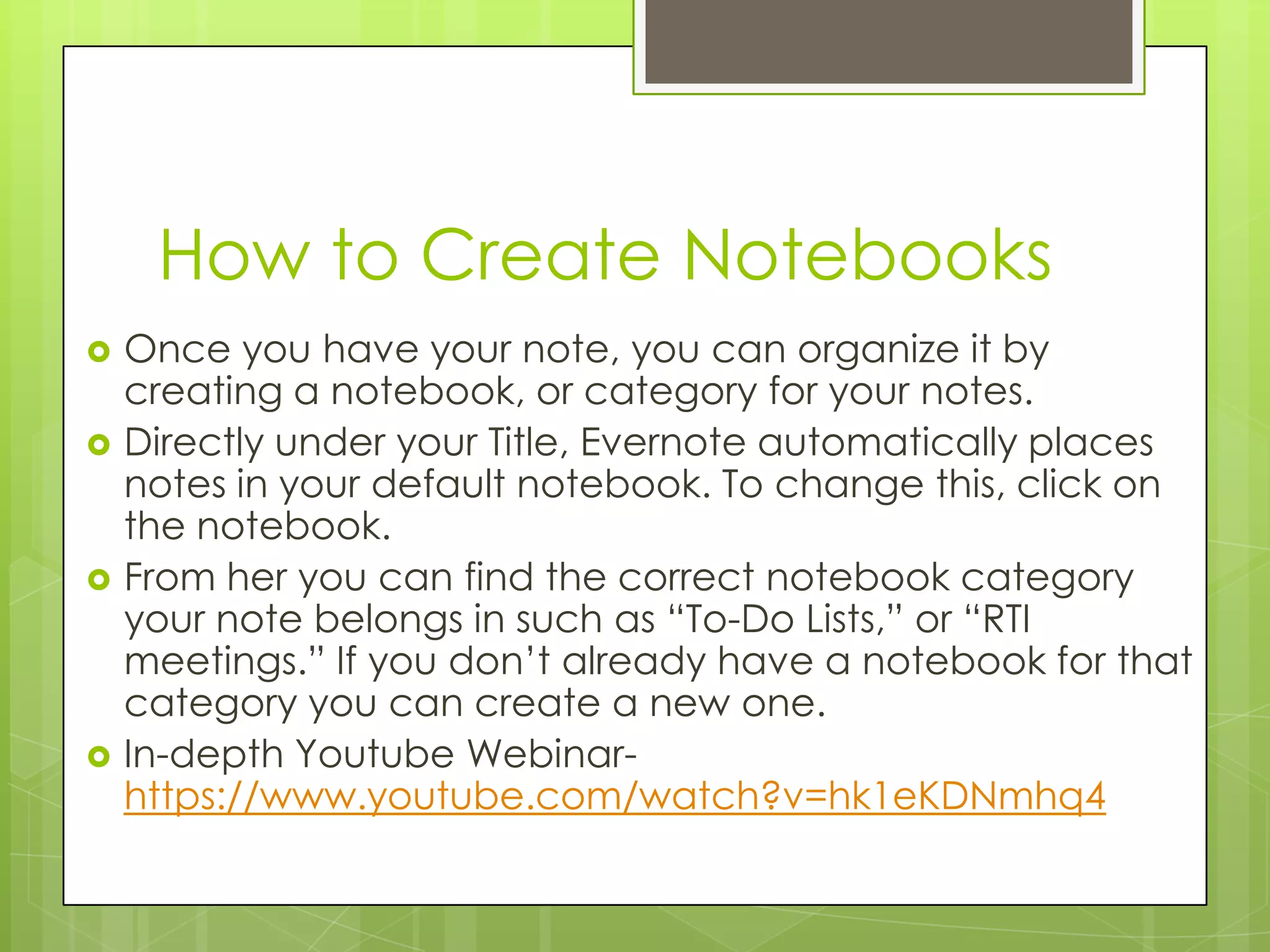How to Create Notebooks








Once you have your note, you can organize it by
creating a notebook, or category for your notes.
Directly under your Title, Evernote automatically places
notes in your default notebook. To change this, click on
the notebook.
From her you can find the correct notebook category
your note belongs in such as “To-Do Lists,” or “RTI
meetings.” If you don’t already have a notebook for that
category you can create a new one.
In-depth Youtube Webinarhttps://www.youtube.com/watch?v=hk1eKDNmhq4

 