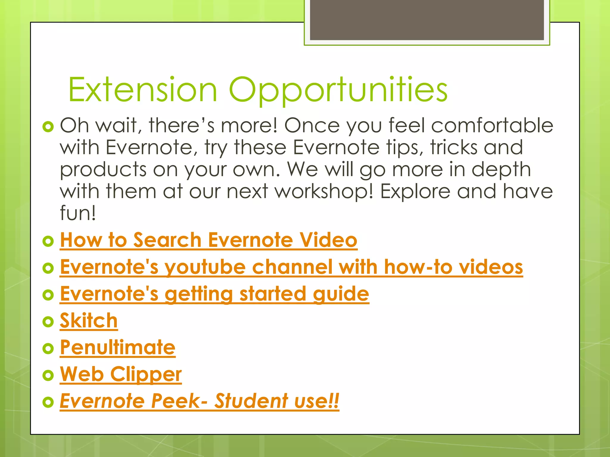 Extension Opportunities
 Oh

wait, there’s more! Once you feel comfortable
with Evernote, try these Evernote tips, tricks and
products on your own. We will go more in depth
with them at our next workshop! Explore and have
fun!
 How to Search Evernote Video
 Evernote's youtube channel with how-to videos
 Evernote's getting started guide
 Skitch
 Penultimate
 Web Clipper
 Evernote Peek- Student use!!

 