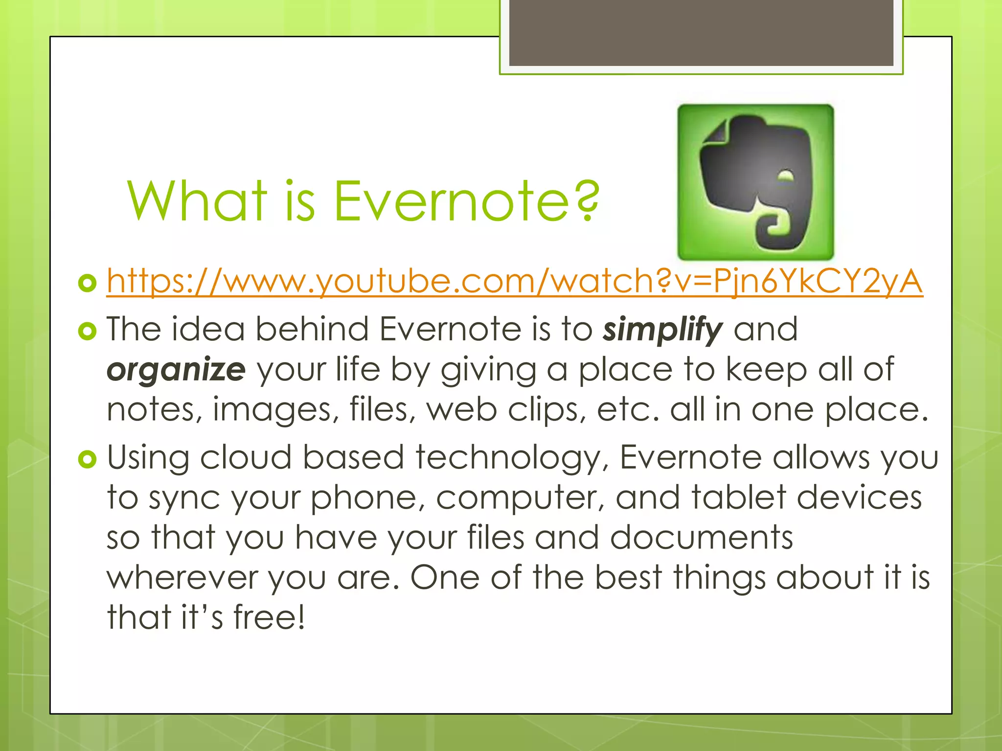 What is Evernote?
 https://www.youtube.com/watch?v=Pjn6YkCY2yA
 The

idea behind Evernote is to simplify and
organize your life by giving a place to keep all of
notes, images, files, web clips, etc. all in one place.
 Using cloud based technology, Evernote allows you
to sync your phone, computer, and tablet devices
so that you have your files and documents
wherever you are. One of the best things about it is
that it’s free!

 