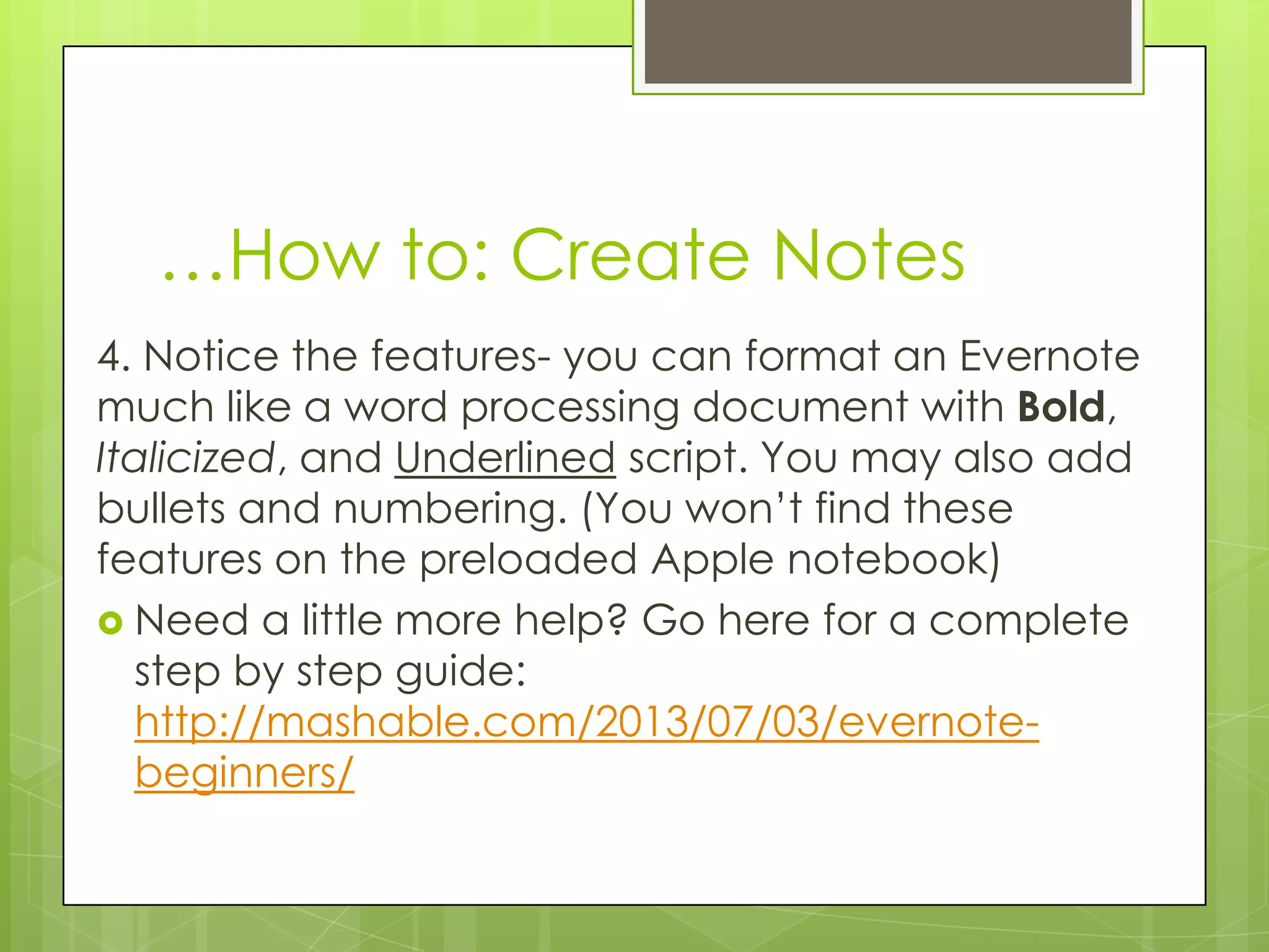 …How to: Create Notes
4. Notice the features- you can format an Evernote
much like a word processing document with Bold,
Italicized, and Underlined script. You may also add
bullets and numbering. (You won’t find these
features on the preloaded Apple notebook)
 Need a little more help? Go here for a complete
step by step guide:
http://mashable.com/2013/07/03/evernotebeginners/

 