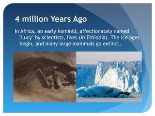4 million Years Ago
In Africa, an early hominid, affectionately named
  "Lucy" by scientists, lives (in Ethiopia). The ice ages
  begin, and many large mammals go extinct.
 