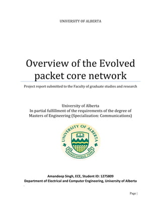 UNIVERSITY OF ALBERTA




    Overview of the Evolved
     packet core network
Project report submitted to the Faculty of graduate studies and research




                        University of Alberta
    In partial fulfillment of the requirements of the degree of
    Masters of Engineering (Specialization: Communications)




              Amandeep Singh, ECE, Student ID: 1275809
Department of Electrical and Computer Engineering, University of Alberta
.

                                                                   Page |
 