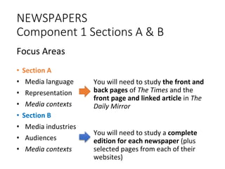 NEWSPAPERS
Component 1 Sections A & B
Focus Areas
• Section A
• Media language
• Representation
• Media contexts
• Section B
• Media industries
• Audiences
• Media contexts
on A
You will need to study the front and
back pages of The Times and the
front page and linked article in The
Daily Mirror
You will need to study a complete
edition for each newspaper (plus
selected pages from each of their
websites)
 