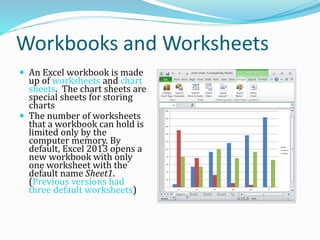 Workbooks and Worksheets
 An Excel workbook is made
up of worksheets and chart
sheets. The chart sheets are
special sheets for storing
charts
 The number of worksheets
that a workbook can hold is
limited only by the
computer memory. By
default, Excel 2013 opens a
new workbook with only
one worksheet with the
default name Sheet1.
(Previous versions had
three default worksheets)
 
