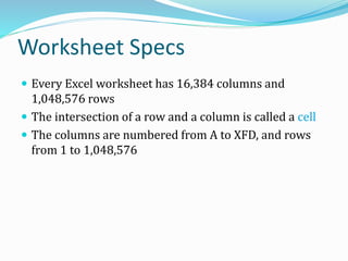 Worksheet Specs
 Every Excel worksheet has 16,384 columns and
1,048,576 rows
 The intersection of a row and a column is called a cell
 The columns are numbered from A to XFD, and rows
from 1 to 1,048,576
 