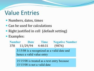 Value Entries
 Numbers, dates, times
 Can be used for calculations
 Right justified in cell (default setting)
 Examples:
378 11/29/94 4:40:31 (9876)
Number Date Time Negative Number
3/15/08 is a recognized as a valid date and
hence a valid value entry
15/15/08 is treated as a text entry because
15/15/08 is not a valid date
 