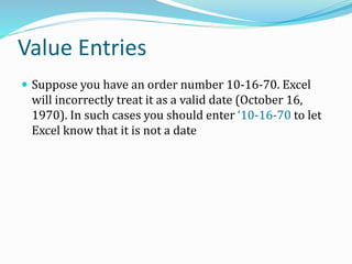 Value Entries
 Suppose you have an order number 10-16-70. Excel
will incorrectly treat it as a valid date (October 16,
1970). In such cases you should enter ‘10-16-70 to let
Excel know that it is not a date
 