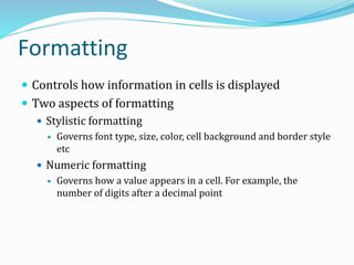 Formatting
 Controls how information in cells is displayed
 Two aspects of formatting
 Stylistic formatting
 Governs font type, size, color, cell background and border style
etc
 Numeric formatting
 Governs how a value appears in a cell. For example, the
number of digits after a decimal point
 