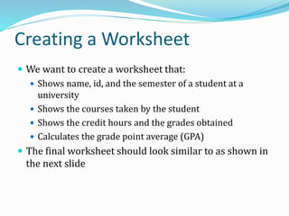 Creating a Worksheet
 We want to create a worksheet that:
 Shows name, id, and the semester of a student at a
university
 Shows the courses taken by the student
 Shows the credit hours and the grades obtained
 Calculates the grade point average (GPA)
 The final worksheet should look similar to as shown in
the next slide
 