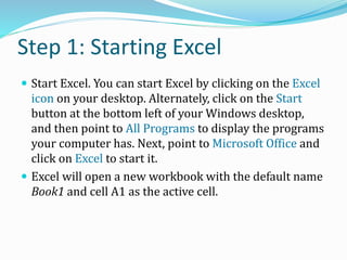 Step 1: Starting Excel
 Start Excel. You can start Excel by clicking on the Excel
icon on your desktop. Alternately, click on the Start
button at the bottom left of your Windows desktop,
and then point to All Programs to display the programs
your computer has. Next, point to Microsoft Office and
click on Excel to start it.
 Excel will open a new workbook with the default name
Book1 and cell A1 as the active cell.
 