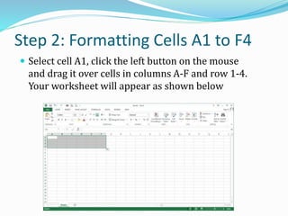 Step 2: Formatting Cells A1 to F4
 Select cell A1, click the left button on the mouse
and drag it over cells in columns A-F and row 1-4.
Your worksheet will appear as shown below
 