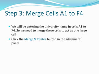 Step 3: Merge Cells A1 to F4
 We will be entering the university name in cells A1 to
F4. So we need to merge these cells to act as one large
cell
 Click the Merge & Center button in the Alignment
panel
 