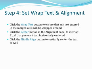 Step 4: Set Wrap Text & Alignment
 Click the Wrap Text button to ensure that any text entered
in the merged cells will be wrapped around
 Click the Center button in the Alignment panel to instruct
Excel that you want text horizontally centered
 Click the Middle Align button to vertically center the text
as well
 