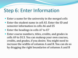 Step 6: Enter Information
 Enter a name for the university in the merged cells
 Enter the student name in cell A5. Enter the ID and
semester information in cells A6 and E5
 Enter the headings in cells A7 to E7
 Enter course numbers, titles, credits, and grades in
cells A9 to D13. You can makeup your own courses,
credits, and grades, if you desire. You might need to
increase the widths of columns A and B. You can do so
by dragging the right boundaries of columns A and B
 