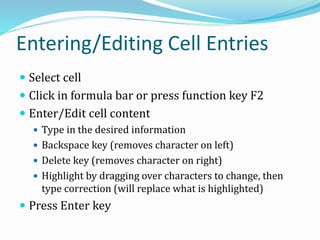 Entering/Editing Cell Entries
 Select cell
 Click in formula bar or press function key F2
 Enter/Edit cell content
 Type in the desired information
 Backspace key (removes character on left)
 Delete key (removes character on right)
 Highlight by dragging over characters to change, then
type correction (will replace what is highlighted)
 Press Enter key
 