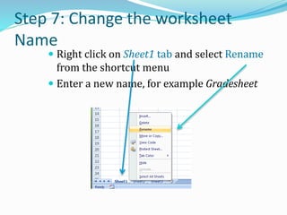 Step 7: Change the worksheet
Name
 Right click on Sheet1 tab and select Rename
from the shortcut menu
 Enter a new name, for example Gradesheet
 