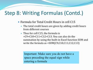 Step 8: Writing Formulas (Contd.)
 Formula for Total Credit Hours in cell C15
 The total credit hours are given by adding credit hours
from different courses
 Thus for cell C15, the formula is
=C9+C10+C11+C12+C13. You can also do the
summation by using the built-in Excel function SUM and
write the formula as =SUM(C9,C10,C11,C12,C13)
Important: Make sure you do not have a
space preceding the equal sign while
entering a formula
 