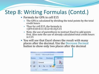Step 8: Writing Formulas (Contd.)
 Formula for GPA in cell E15
 The GPA is calculated by dividing the total points by the total
credit hours
 Thus for cell E15, the formula is
=(E9+E10+E11+E12+E13)/C15
 Note, the use of parenthesis to instruct Excel to add points
first. Also note the use of already calculated total credit hours
in C15
 You will see that Excel shows the result with many
places after the decimal. Use the Decrease Decimal
button to show only two places after the decimal
 