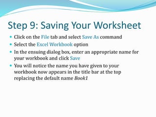 Step 9: Saving Your Worksheet
 Click on the File tab and select Save As command
 Select the Excel Workbook option
 In the ensuing dialog box, enter an appropriate name for
your workbook and click Save
 You will notice the name you have given to your
workbook now appears in the title bar at the top
replacing the default name Book1
 