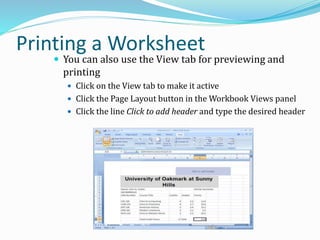 Printing a Worksheet
 You can also use the View tab for previewing and
printing
 Click on the View tab to make it active
 Click the Page Layout button in the Workbook Views panel
 Click the line Click to add header and type the desired header
 